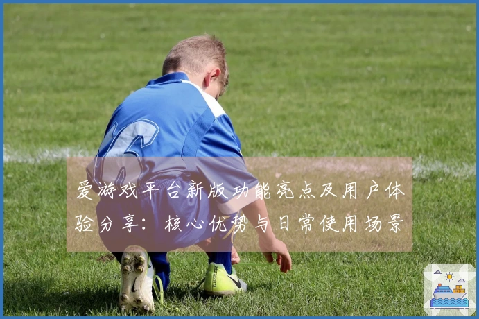 爱游戏平台新版功能亮点及用户体验分享：核心优势与日常使用场景解析