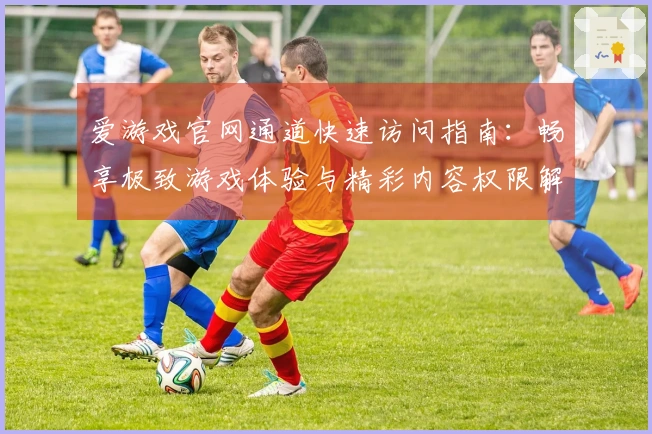 爱游戏官网通道快速访问指南：畅享极致游戏体验与精彩内容权限解析