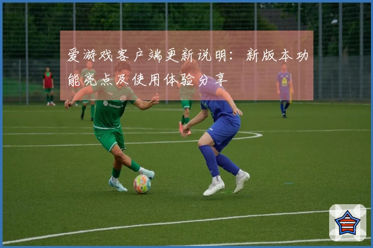 爱游戏客户端更新说明：新版本功能亮点及使用体验分享