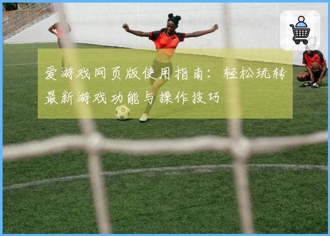 爱游戏网页版使用指南:轻松玩转最新游戏功能与操作技巧
